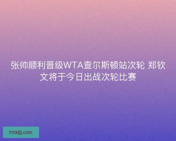 张帅顺利晋级WTA查尔斯顿站次轮 郑钦文将于今日出战次轮比赛 张帅顺利晋级WTA查尔斯顿站次轮 郑钦文将于今日出战次轮比赛