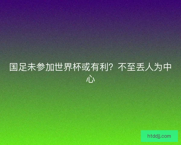 国足未参加世界杯或有利?不至丢人为中心 国足未参加世界杯或有利?不至丢人为中心