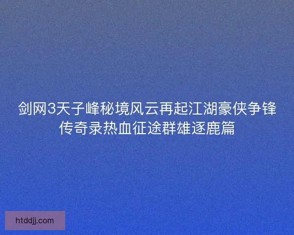 剑网3天子峰秘境风云再起江湖豪侠争锋传奇录热血征途群雄逐鹿篇 剑网3天子峰秘境风云再起江湖豪侠争锋传奇录热血征途群雄逐鹿篇