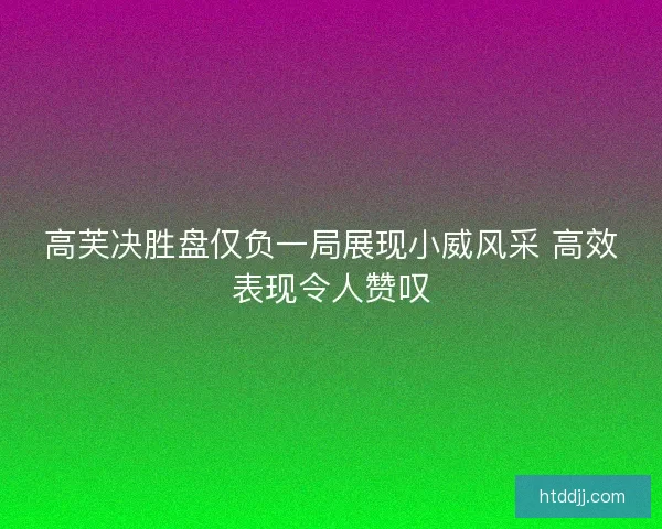 高芙决胜盘仅负一局展现小威风采 高效表现令人赞叹 高芙决胜盘仅负一局展现小威风采 高效表现令人赞叹