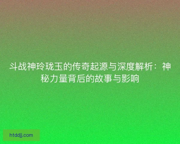 斗战神玲珑玉的传奇起源与深度解析：神秘力量背后的故事与影响