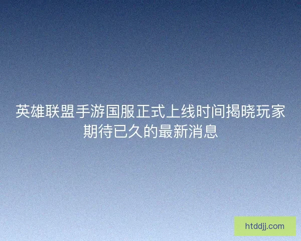 英雄联盟手游国服正式上线时间揭晓玩家期待已久的最新消息