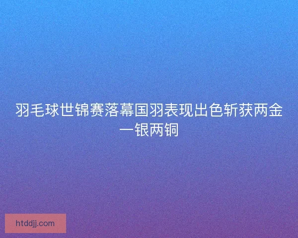 羽毛球世锦赛落幕国羽表现出色斩获两金一银两铜