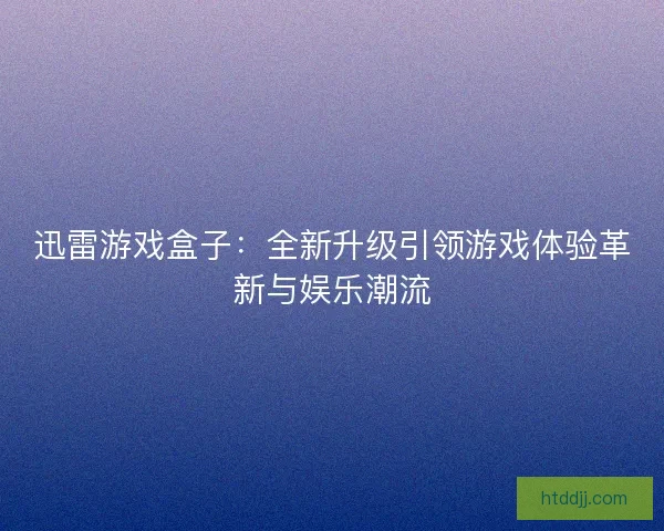 迅雷游戏盒子：全新升级引领游戏体验革新与娱乐潮流