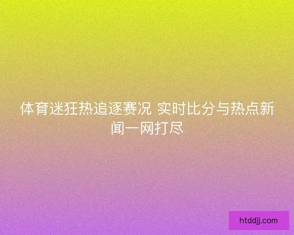 体育迷狂热追逐赛况 实时比分与热点新闻一网打尽