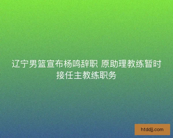 辽宁男篮宣布杨鸣辞职 原助理教练暂时接任主教练职务