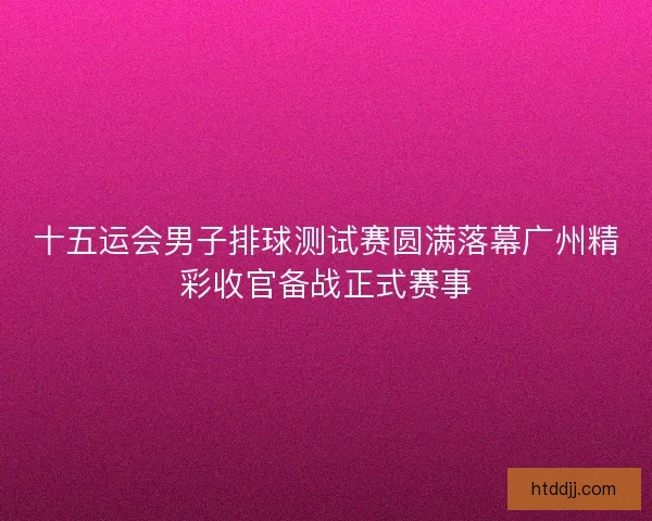 十五运会男子排球测试赛圆满落幕广州精彩收官备战正式赛事