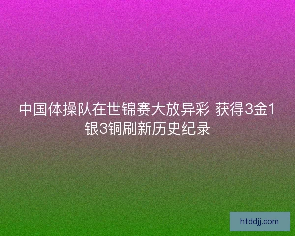 中国体操队在世锦赛大放异彩 获得3金1银3铜刷新历史纪录