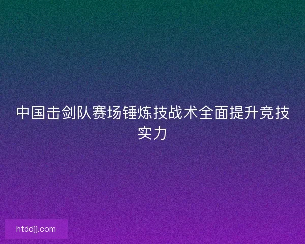 中国击剑队赛场锤炼技战术全面提升竞技实力