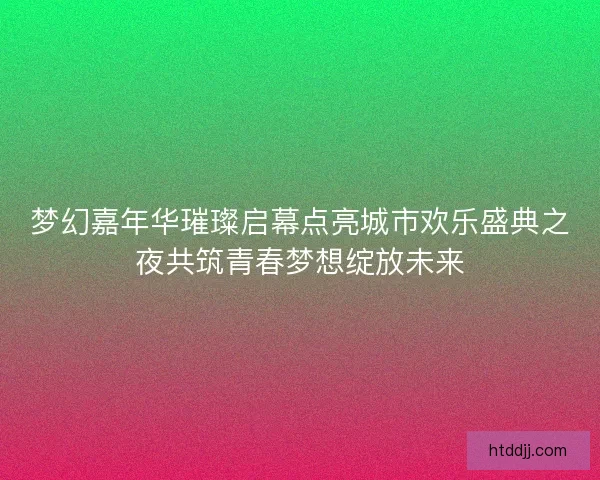 梦幻嘉年华璀璨启幕点亮城市欢乐盛典之夜共筑青春梦想绽放未来
