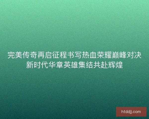 完美传奇再启征程书写热血荣耀巅峰对决新时代华章英雄集结共赴辉煌