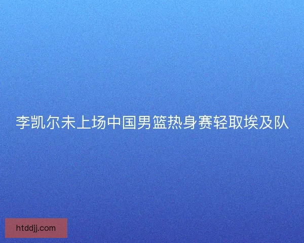 李凯尔未上场中国男篮热身赛轻取埃及队