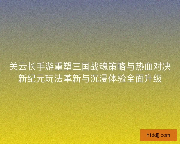 关云长手游重塑三国战魂策略与热血对决新纪元玩法革新与沉浸体验全面升级