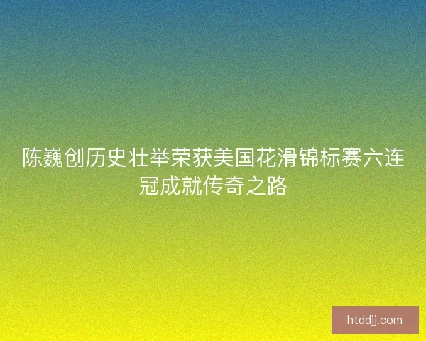 陈巍创历史壮举荣获美国花滑锦标赛六连冠成就传奇之路