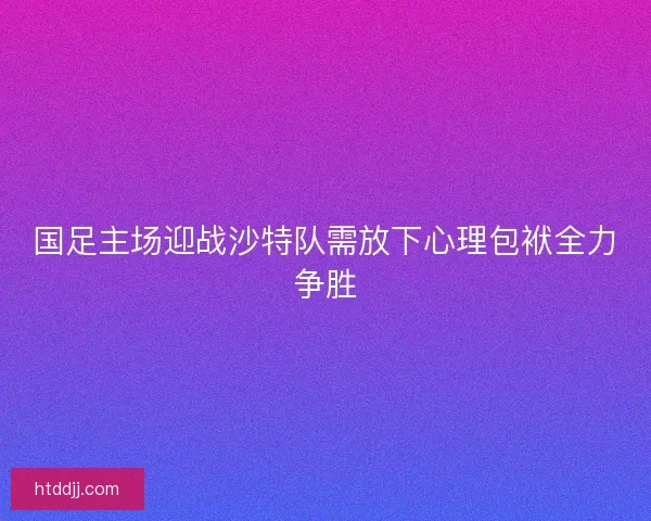 国足主场迎战沙特队需放下心理包袱全力争胜