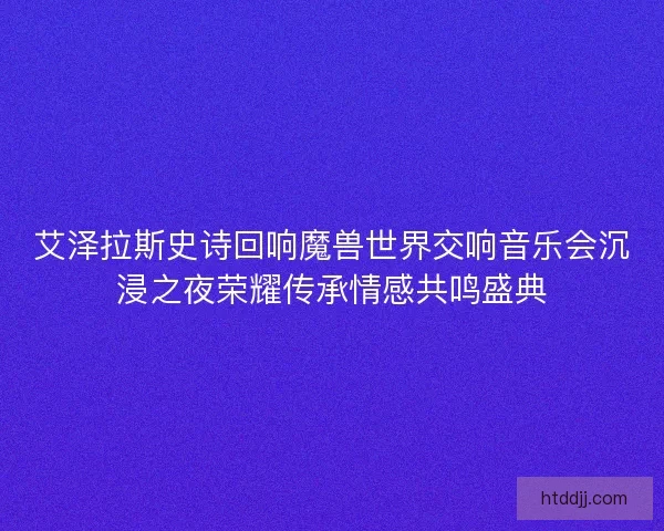 艾泽拉斯史诗回响魔兽世界交响音乐会沉浸之夜荣耀传承情感共鸣盛典