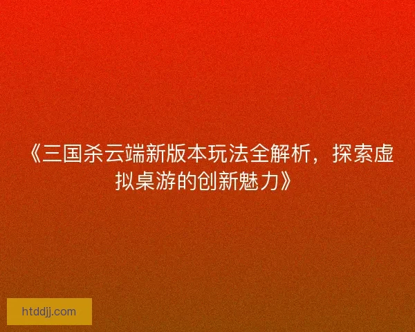 《三国杀云端新版本玩法全解析，探索虚拟桌游的创新魅力》