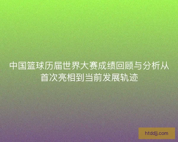 中国篮球历届世界大赛成绩回顾与分析从首次亮相到当前发展轨迹