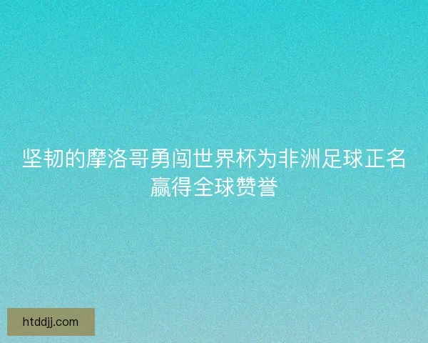 坚韧的摩洛哥勇闯世界杯为非洲足球正名赢得全球赞誉